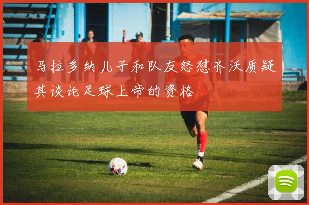 马拉多纳儿子和队友怒怼齐沃质疑其谈论足球上帝的资格