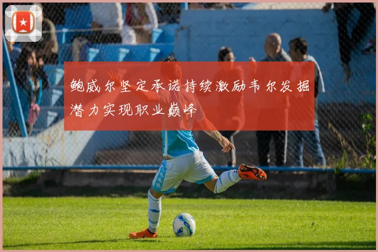 鲍威尔坚定承诺持续激励韦尔发掘潜力实现职业巅峰
