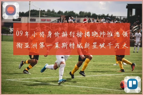 09年小将身价排行榜揭晓帅惟浩领衔亚洲第一莱斯特城新星破千万大关