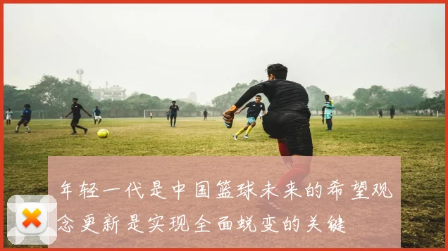 年轻一代是中国篮球未来的希望观念更新是实现全面蜕变的关键