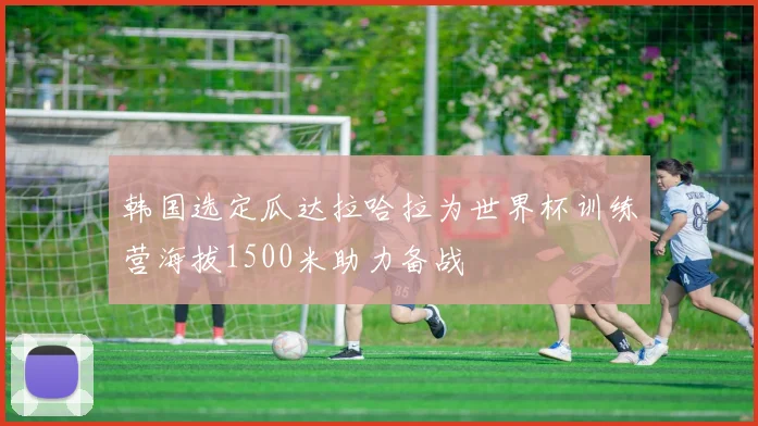 韩国选定瓜达拉哈拉为世界杯训练营海拔1500米助力备战