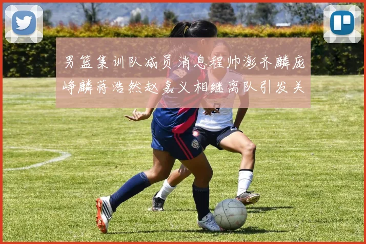 男篮集训队减员消息程帅澎齐麟庞峥麟蒋浩然赵嘉义相继离队引发关注