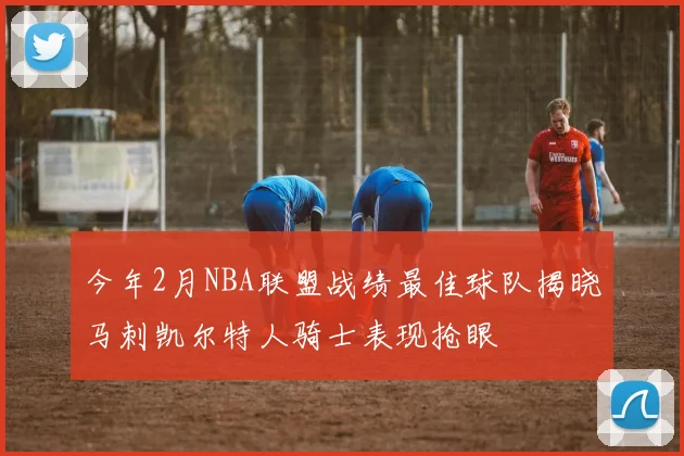 今年2月NBA联盟战绩最佳球队揭晓马刺凯尔特人骑士表现抢眼