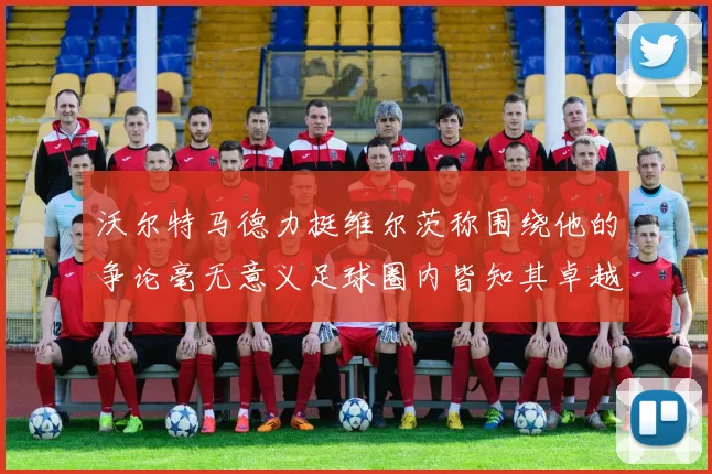 沃尔特马德力挺维尔茨称围绕他的争论毫无意义足球圈内皆知其卓越表现