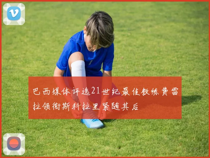 巴西媒体评选21世纪最佳教练费雷拉领衔斯科拉里紧随其后