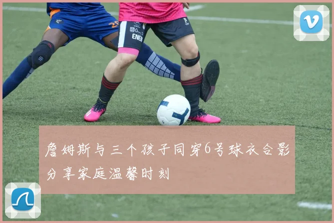 詹姆斯与三个孩子同穿6号球衣合影分享家庭温馨时刻