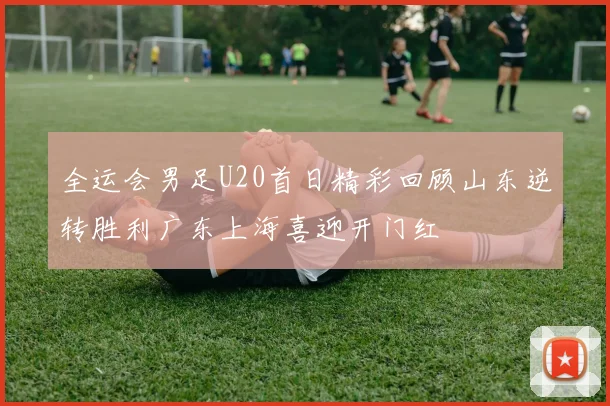 全运会男足U20首日精彩回顾山东逆转胜利广东上海喜迎开门红