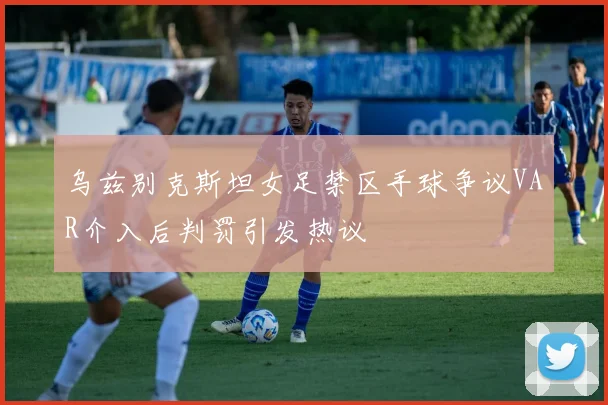 乌兹别克斯坦女足禁区手球争议VAR介入后判罚引发热议
