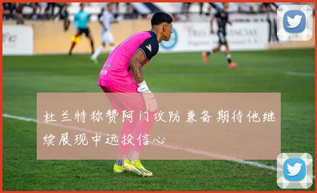 杜兰特称赞阿门攻防兼备期待他继续展现中远投信心