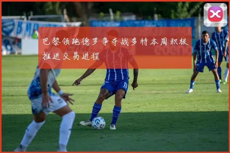 巴黎领跑德罗争夺战多特本周积极推进交易进程