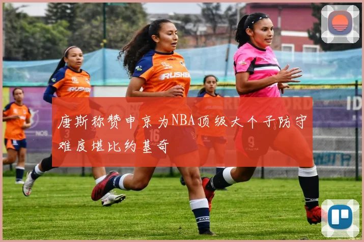 唐斯称赞申京为NBA顶级大个子防守难度堪比约基奇