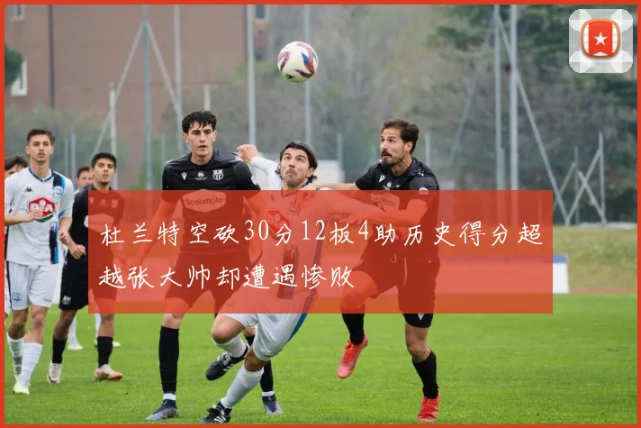 杜兰特空砍30分12板4助历史得分超越张大帅却遭遇惨败