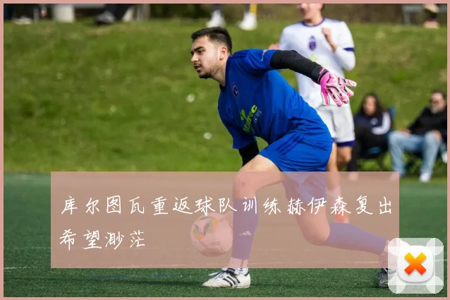 库尔图瓦重返球队训练赫伊森复出希望渺茫