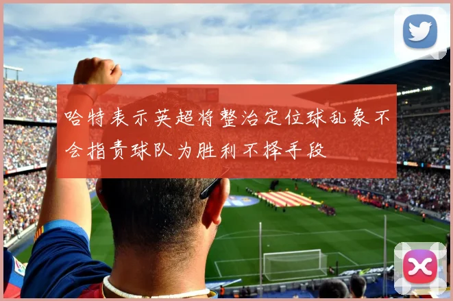 哈特表示英超将整治定位球乱象不会指责球队为胜利不择手段