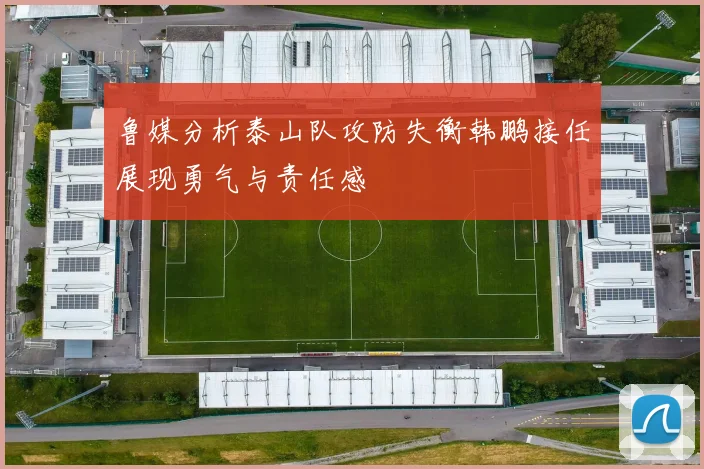 鲁媒分析泰山队攻防失衡韩鹏接任展现勇气与责任感