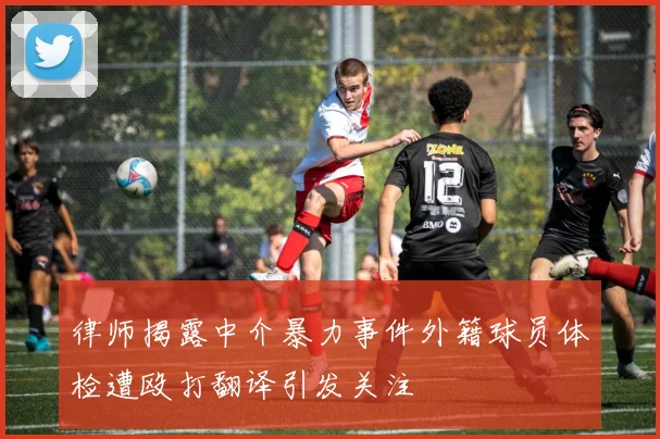 律师揭露中介暴力事件外籍球员体检遭殴打翻译引发关注