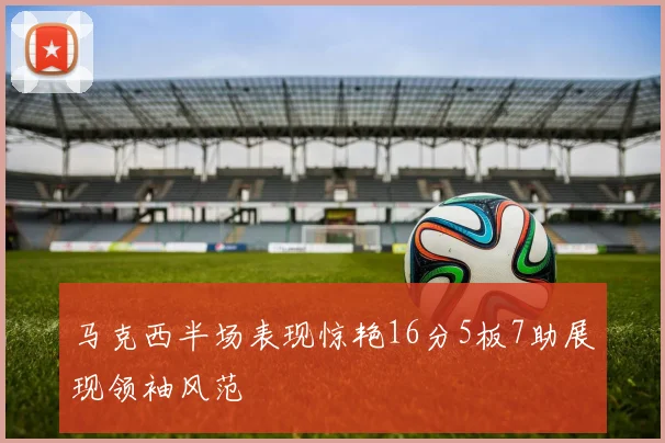 马克西半场表现惊艳16分5板7助展现领袖风范