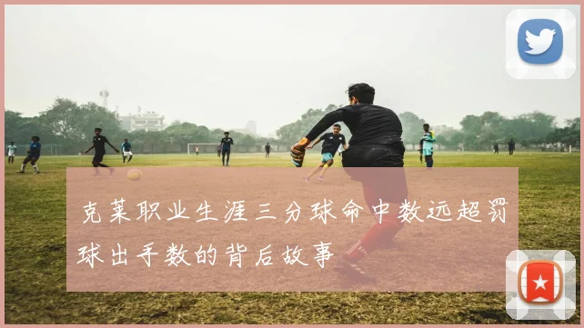 克莱职业生涯三分球命中数远超罚球出手数的背后故事